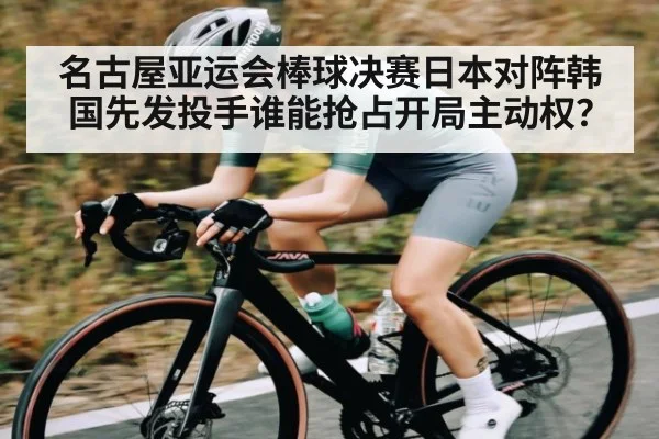 名古屋亚运会棒球决赛日本对阵韩国先发投手谁能抢占开局主动权？